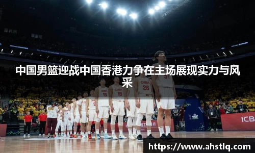 中国男篮迎战中国香港力争在主场展现实力与风采