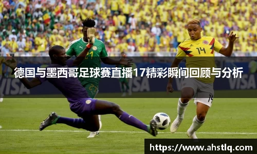 德国与墨西哥足球赛直播17精彩瞬间回顾与分析