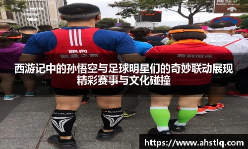 西游记中的孙悟空与足球明星们的奇妙联动展现精彩赛事与文化碰撞